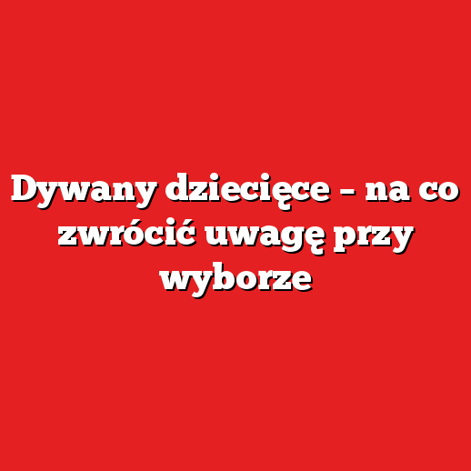 Dywany dziecięce – na co zwrócić uwagę przy wyborze