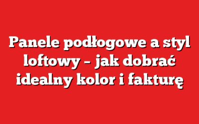 Panele podłogowe a styl loftowy – jak dobrać idealny kolor i fakturę