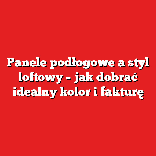 Panele podłogowe a styl loftowy – jak dobrać idealny kolor i fakturę