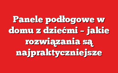 Panele podłogowe w domu z dziećmi – jakie rozwiązania są najpraktyczniejsze