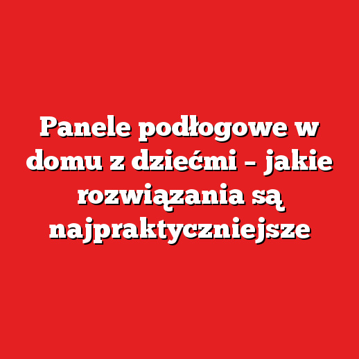 Panele podłogowe w domu z dziećmi – jakie rozwiązania są najpraktyczniejsze
