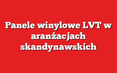 Panele winylowe LVT w aranżacjach skandynawskich