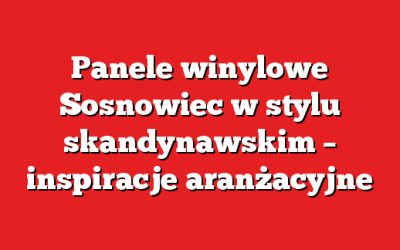 Panele winylowe Sosnowiec w stylu skandynawskim – inspiracje aranżacyjne