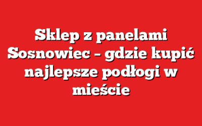 Sklep z panelami Sosnowiec – gdzie kupić najlepsze podłogi w mieście