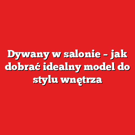 Dywany w salonie – jak dobrać idealny model do stylu wnętrza