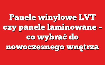Panele winylowe LVT czy panele laminowane – co wybrać do nowoczesnego wnętrza
