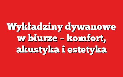 Wykładziny dywanowe w biurze – komfort, akustyka i estetyka