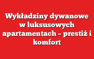 Wykładziny dywanowe w luksusowych apartamentach – prestiż i komfort