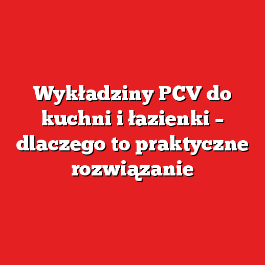 Wykładziny PCV do kuchni i łazienki – dlaczego to praktyczne rozwiązanie