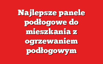 Najlepsze panele podłogowe do mieszkania z ogrzewaniem podłogowym