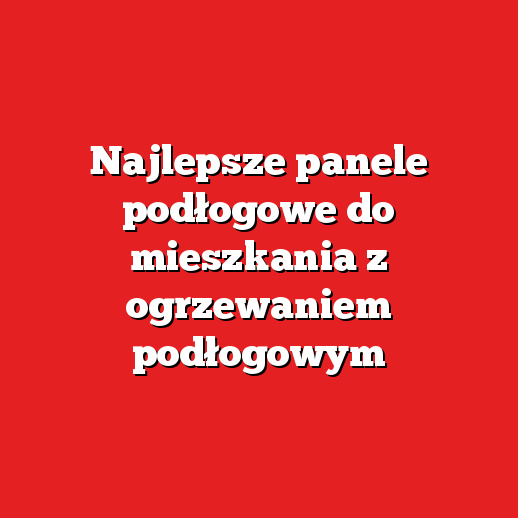 Najlepsze panele podłogowe do mieszkania z ogrzewaniem podłogowym