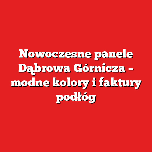 Nowoczesne panele Dąbrowa Górnicza – modne kolory i faktury podłóg
