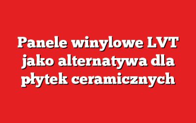 Panele winylowe LVT jako alternatywa dla płytek ceramicznych