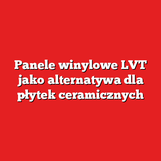 Panele winylowe LVT jako alternatywa dla płytek ceramicznych