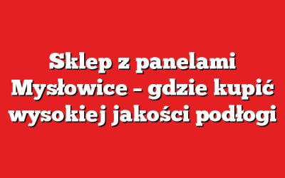 Sklep z panelami Mysłowice – gdzie kupić wysokiej jakości podłogi