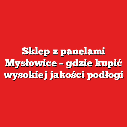 Sklep z panelami Mysłowice – gdzie kupić wysokiej jakości podłogi