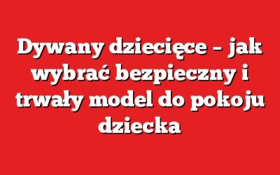 Dywany dziecięce – jak wybrać bezpieczny i trwały model do pokoju dziecka