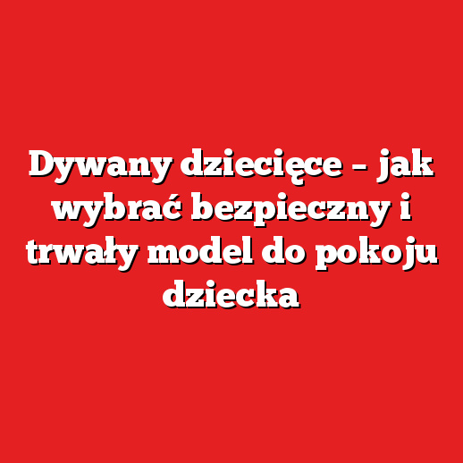 Dywany dziecięce – jak wybrać bezpieczny i trwały model do pokoju dziecka