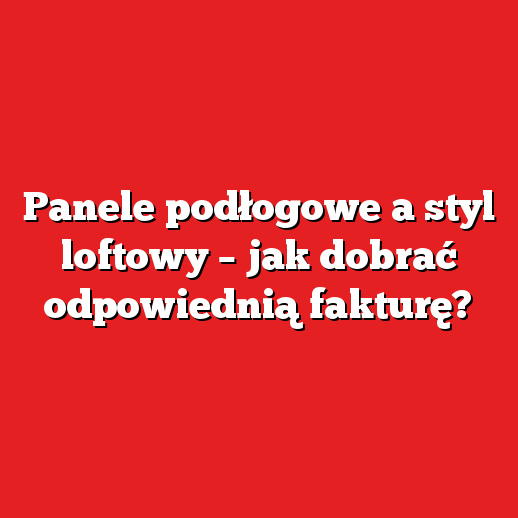 Panele podłogowe a styl loftowy – jak dobrać odpowiednią fakturę?
