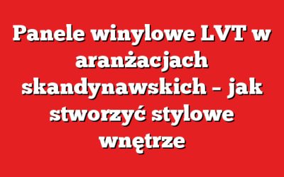 Panele winylowe LVT w aranżacjach skandynawskich – jak stworzyć stylowe wnętrze