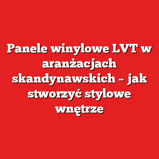 Panele winylowe LVT w aranżacjach skandynawskich – jak stworzyć stylowe wnętrze