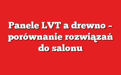 Panele LVT a drewno – porównanie rozwiązań do salonu