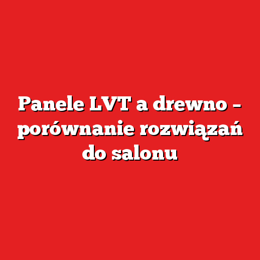 Panele LVT a drewno – porównanie rozwiązań do salonu