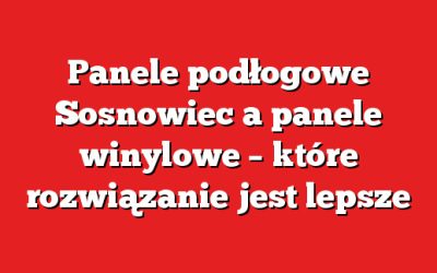Panele podłogowe Sosnowiec a panele winylowe – które rozwiązanie jest lepsze