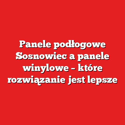 Panele podłogowe Sosnowiec a panele winylowe – które rozwiązanie jest lepsze