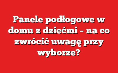 Panele podłogowe w domu z dziećmi – na co zwrócić uwagę przy wyborze?