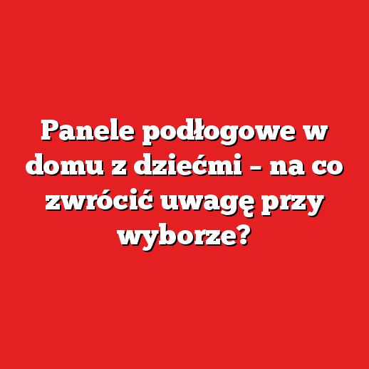 Panele podłogowe w domu z dziećmi – na co zwrócić uwagę przy wyborze?