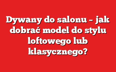 Dywany do salonu – jak dobrać model do stylu loftowego lub klasycznego?