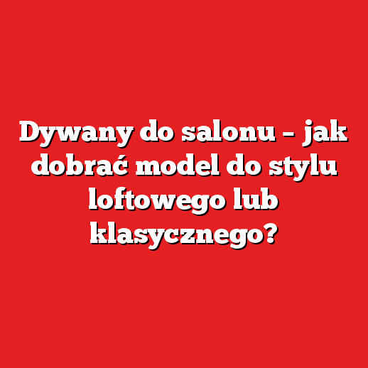 Dywany do salonu – jak dobrać model do stylu loftowego lub klasycznego?