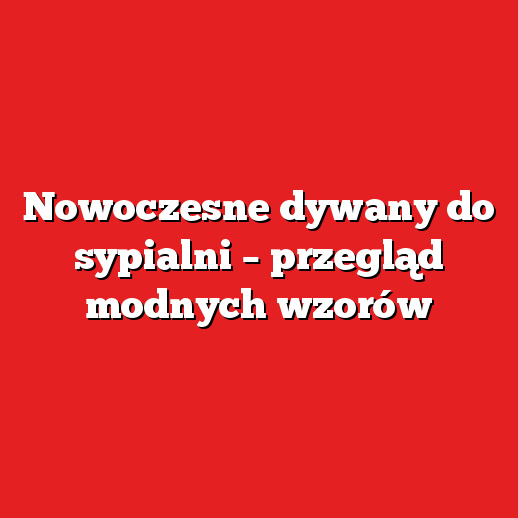 Nowoczesne dywany do sypialni – przegląd modnych wzorów