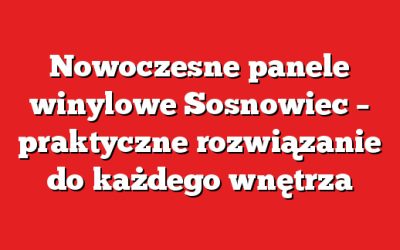 Nowoczesne panele winylowe Sosnowiec – praktyczne rozwiązanie do każdego wnętrza