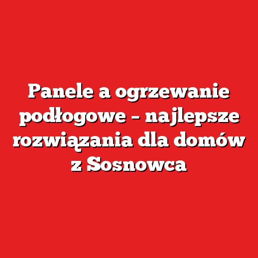 Panele a ogrzewanie podłogowe – najlepsze rozwiązania dla domów z Sosnowca