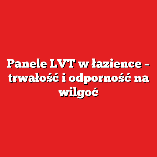 Panele LVT w łazience – trwałość i odporność na wilgoć