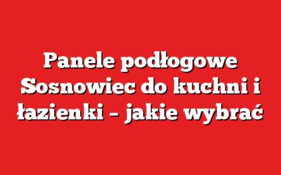Panele podłogowe Sosnowiec do kuchni i łazienki – jakie wybrać