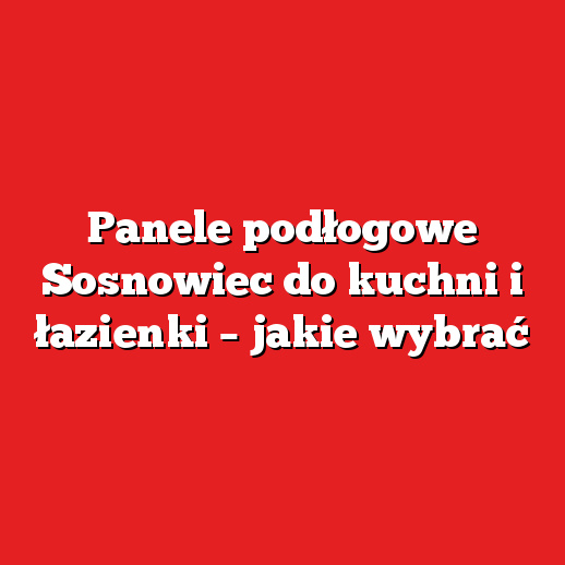 Panele podłogowe Sosnowiec do kuchni i łazienki – jakie wybrać
