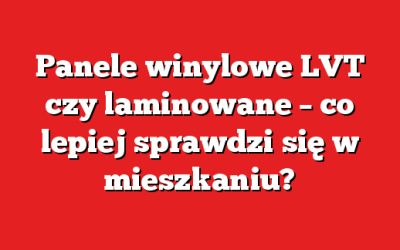 Panele winylowe LVT czy laminowane – co lepiej sprawdzi się w mieszkaniu?
