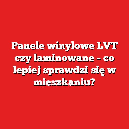 Panele winylowe LVT czy laminowane – co lepiej sprawdzi się w mieszkaniu?