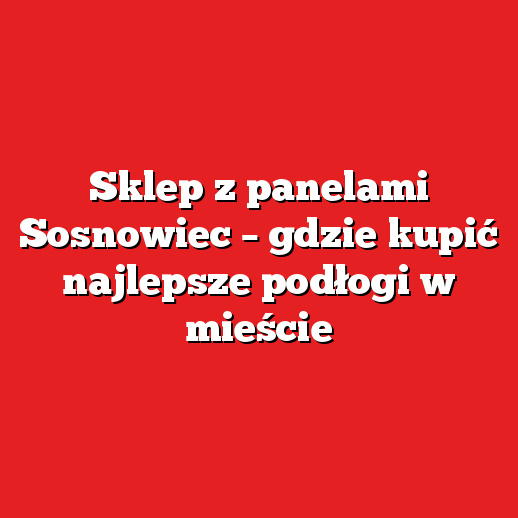 Sklep z panelami Sosnowiec – gdzie kupić najlepsze podłogi w mieście