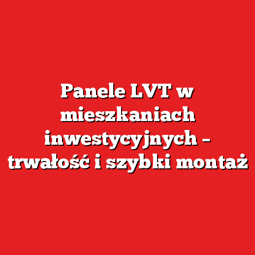 Panele LVT w mieszkaniach inwestycyjnych – trwałość i szybki montaż