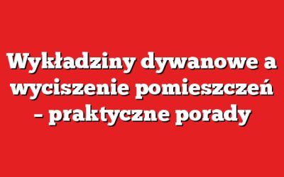 Wykładziny dywanowe a wyciszenie pomieszczeń – praktyczne porady