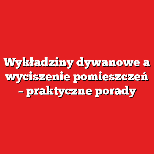 Wykładziny dywanowe a wyciszenie pomieszczeń – praktyczne porady