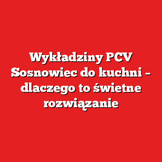 Wykładziny PCV Sosnowiec do kuchni – dlaczego to świetne rozwiązanie