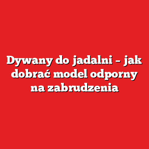 Dywany do jadalni – jak dobrać model odporny na zabrudzenia