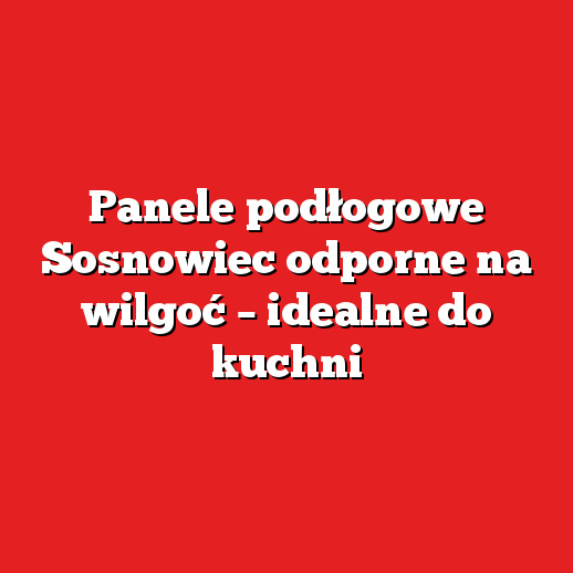 Panele podłogowe Sosnowiec odporne na wilgoć – idealne do kuchni