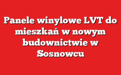 Panele winylowe LVT do mieszkań w nowym budownictwie w Sosnowcu