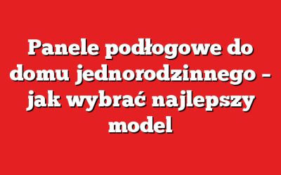 Panele podłogowe do domu jednorodzinnego – jak wybrać najlepszy model
